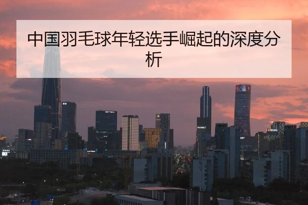 中国羽毛球年轻选手崛起的深度分析